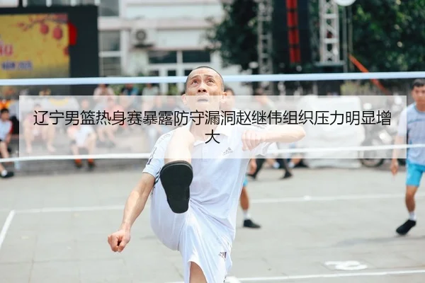 辽宁男篮热身赛暴露防守漏洞赵继伟组织压力明显增大
